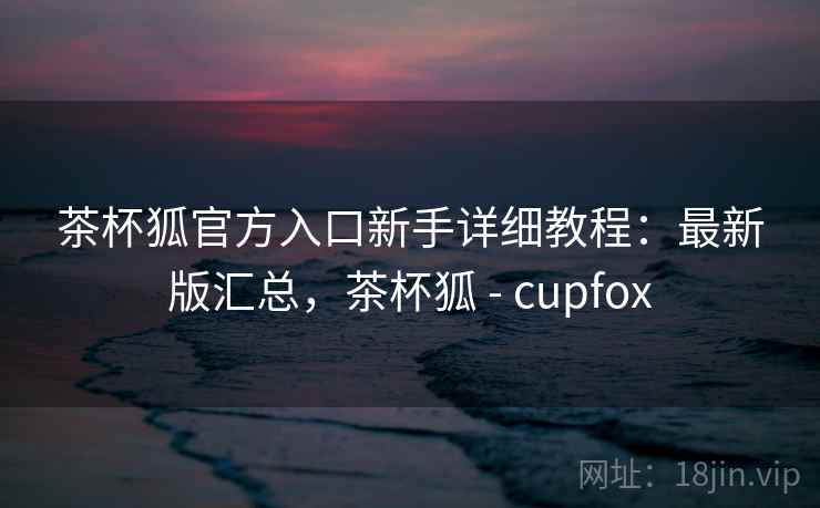 茶杯狐官方入口新手详细教程：最新版汇总，茶杯狐 - cupfox