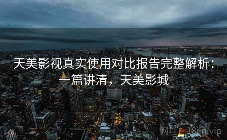 天美影视真实使用对比报告完整解析：一篇讲清，天美影城