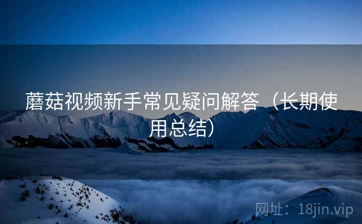 蘑菇视频新手常见疑问解答（长期使用总结）