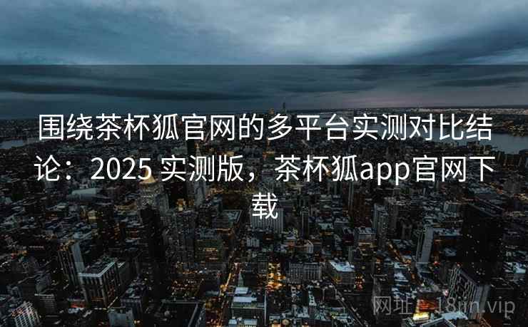 围绕茶杯狐官网的多平台实测对比结论：2025 实测版，茶杯狐app官网下载
