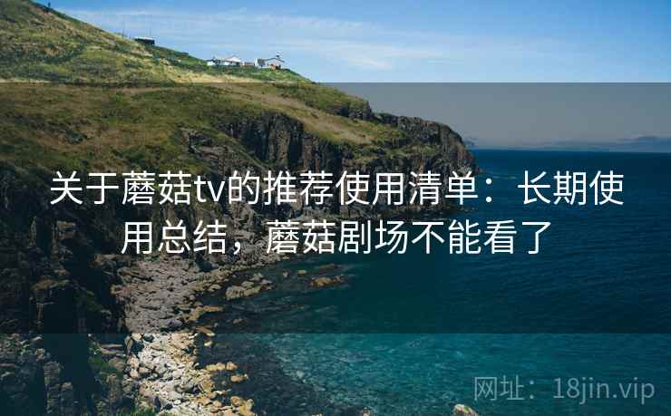 关于蘑菇tv的推荐使用清单：长期使用总结，蘑菇剧场不能看了