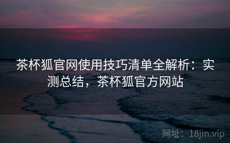 茶杯狐官网使用技巧清单全解析:实测总结,茶杯狐官方网站 茶杯狐官网使用技巧清单全解析:实测总结,茶杯狐官方网站