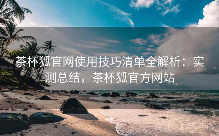 茶杯狐官网使用技巧清单全解析：实测总结，茶杯狐官方网站
