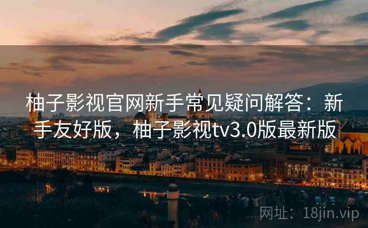 柚子影视官网新手常见疑问解答：新手友好版，柚子影视tv3.0版最新版
