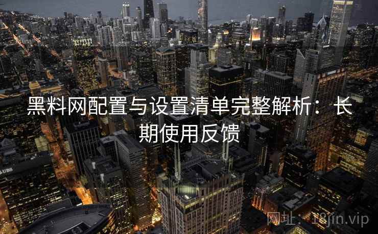 黑料网配置与设置清单完整解析：长期使用反馈