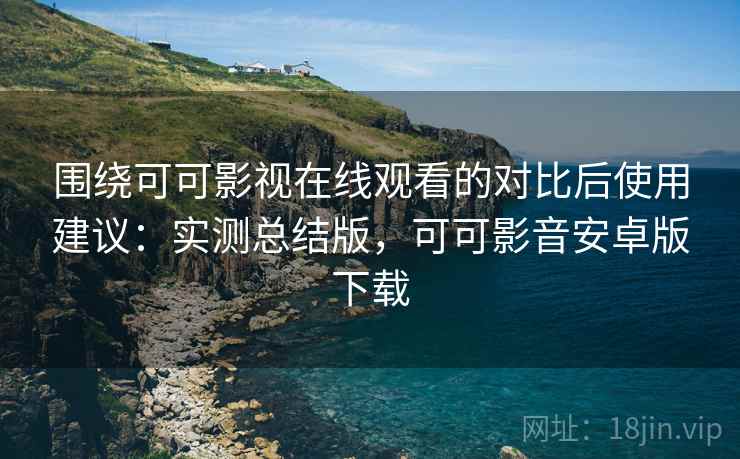 围绕可可影视在线观看的对比后使用建议：实测总结版，可可影音安卓版下载