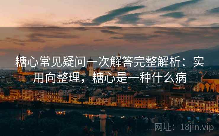 糖心常见疑问一次解答完整解析：实用向整理，糖心是一种什么病