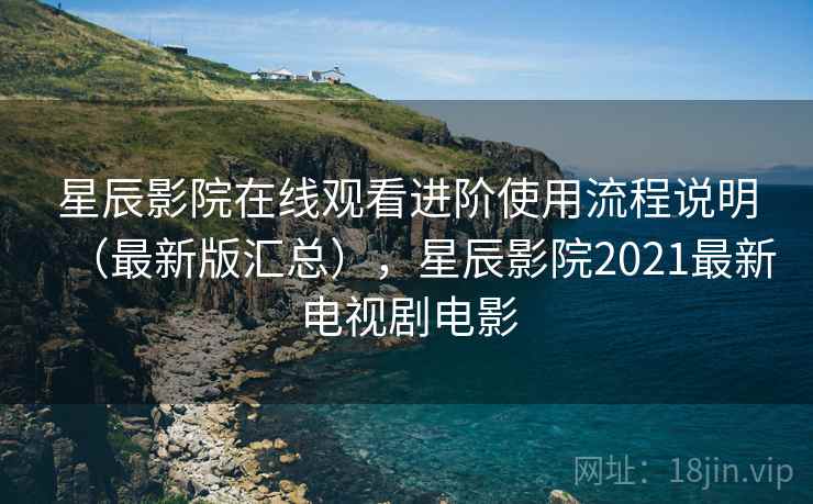 星辰影院在线观看进阶使用流程说明（最新版汇总），星辰影院2021最新电视剧电影