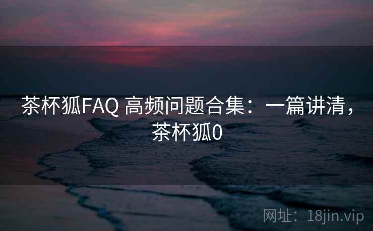 茶杯狐FAQ 高频问题合集：一篇讲清，茶杯狐0