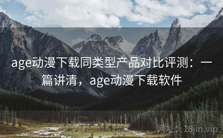age动漫下载同类型产品对比评测：一篇讲清，age动漫下载软件