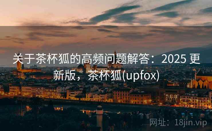 关于茶杯狐的高频问题解答:2025 更新版,茶杯狐(upfox) 关于茶杯狐的高频问题解答:2025 更新版,茶杯狐(upfox)