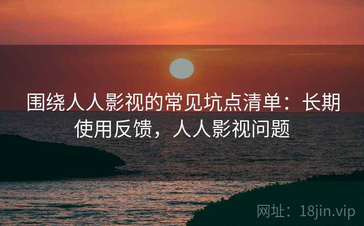 围绕人人影视的常见坑点清单：长期使用反馈，人人影视问题