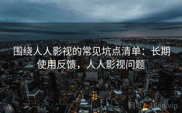 围绕人人影视的常见坑点清单:长期使用反馈,人人影视问题 围绕人人影视的常见坑点清单:长期使用反馈,人人影视问题