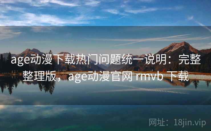 age动漫下载热门问题统一说明：完整整理版，age动漫官网 rmvb 下载
