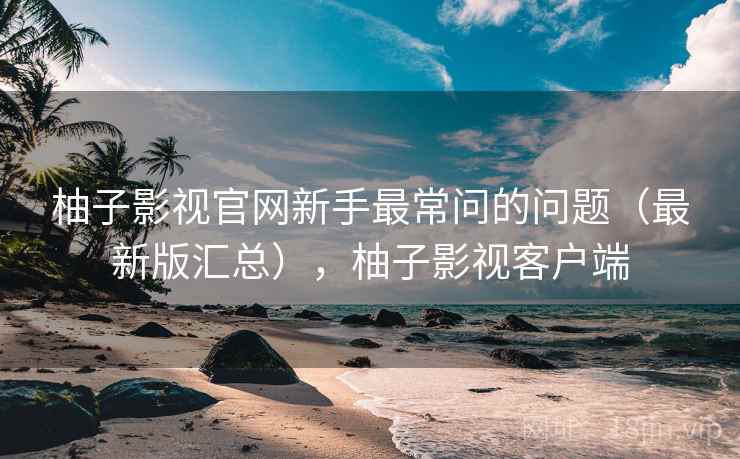 柚子影视官网新手最常问的问题（最新版汇总），柚子影视客户端