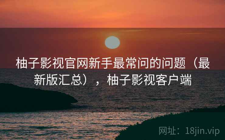 柚子影视官网新手最常问的问题(最新版汇总),柚子影视客户端 柚子影视官网新手最常问的问题(最新版汇总),柚子影视客户端
