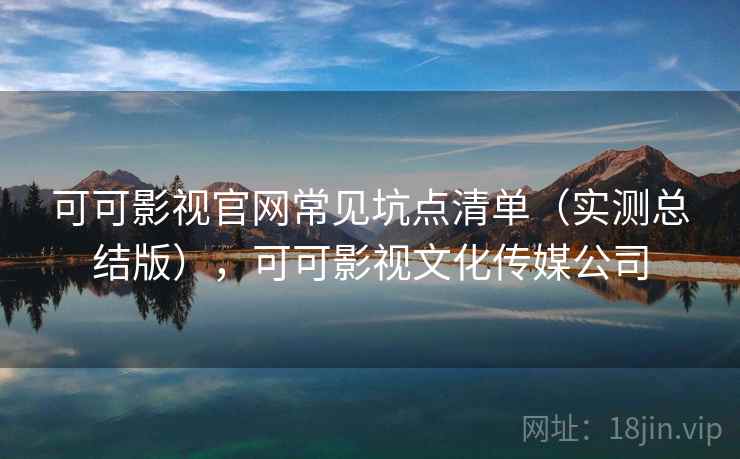 可可影视官网常见坑点清单（实测总结版），可可影视文化传媒公司