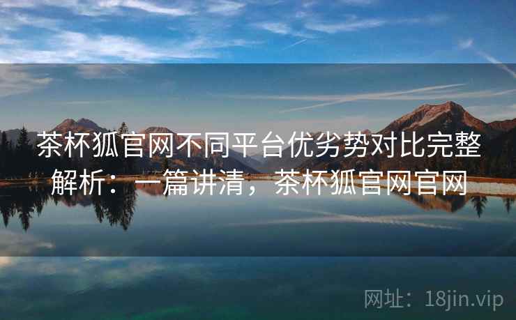 茶杯狐官网不同平台优劣势对比完整解析:一篇讲清,茶杯狐官网官网 茶杯狐官网不同平台优劣势对比完整解析:一篇讲清,茶杯狐官网官网