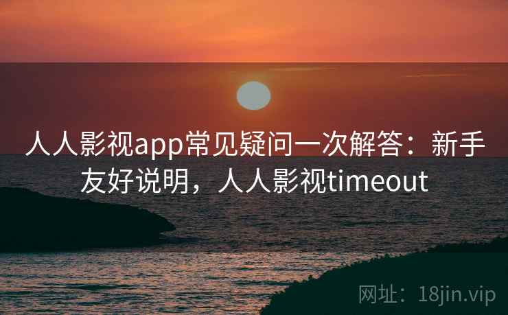 人人影视app常见疑问一次解答：新手友好说明，人人影视timeout