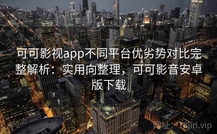 可可影视app不同平台优劣势对比完整解析：实用向整理，可可影音安卓版下载