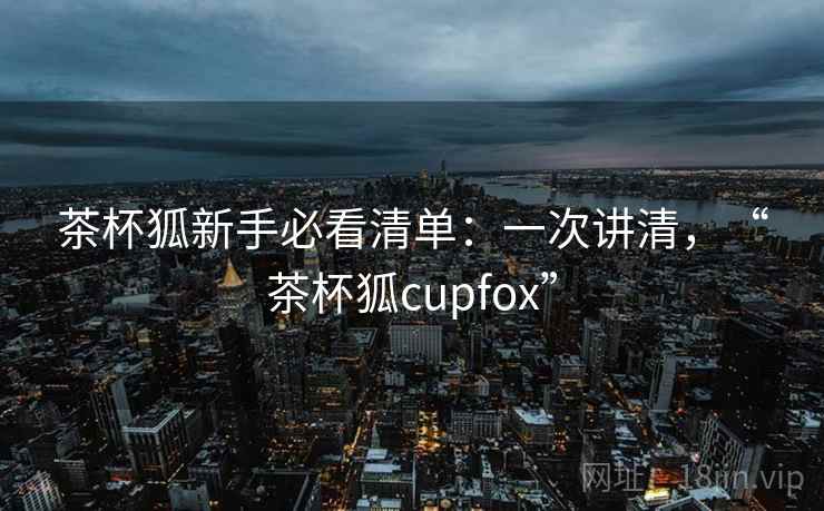 茶杯狐新手必看清单：一次讲清，“茶杯狐cupfox”