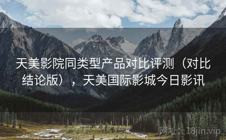 天美影院同类型产品对比评测（对比结论版），天美国际影城今日影讯