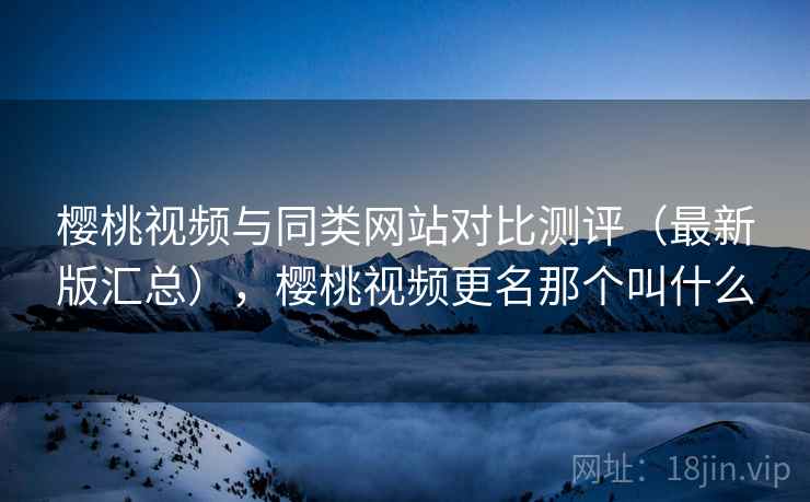 樱桃视频与同类网站对比测评（最新版汇总），樱桃视频更名那个叫什么