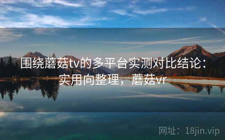 围绕蘑菇tv的多平台实测对比结论：实用向整理，蘑菇vr