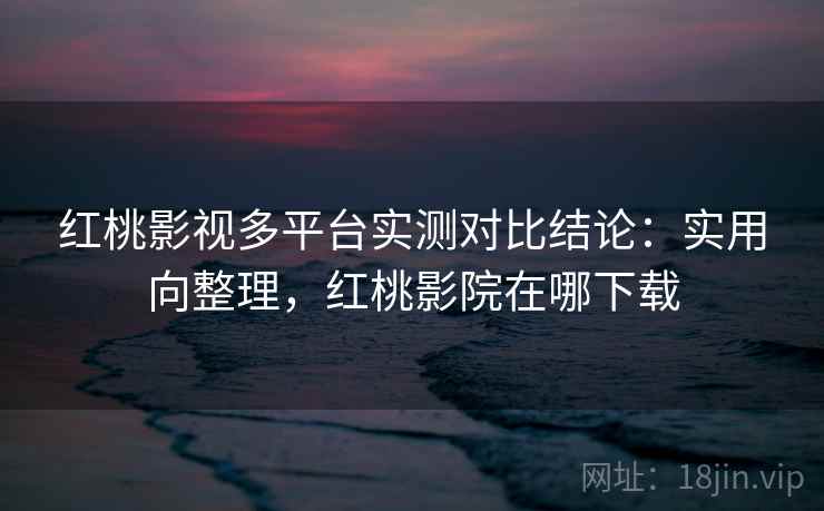 红桃影视多平台实测对比结论：实用向整理，红桃影院在哪下载