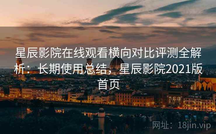 星辰影院在线观看横向对比评测全解析：长期使用总结，星辰影院2021版首页
