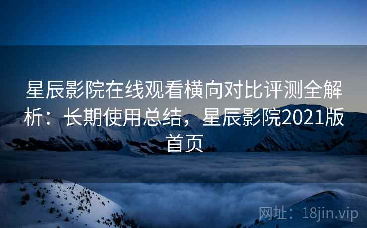 星辰影院在线观看横向对比评测全解析：长期使用总结，星辰影院2021版首页