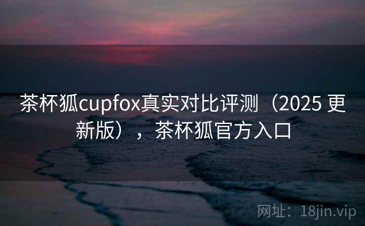 茶杯狐cupfox真实对比评测(2025 更新版),茶杯狐官方入口 茶杯狐cupfox真实对比评测(2025 更新版),茶杯狐官方入口