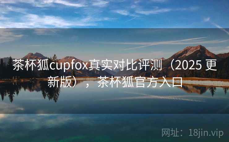 茶杯狐cupfox真实对比评测（2025 更新版），茶杯狐官方入口