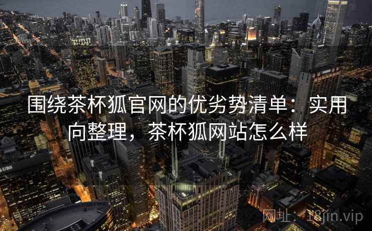 围绕茶杯狐官网的优劣势清单：实用向整理，茶杯狐网站怎么样