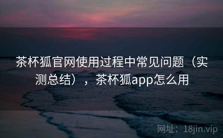 茶杯狐官网使用过程中常见问题（实测总结），茶杯狐app怎么用