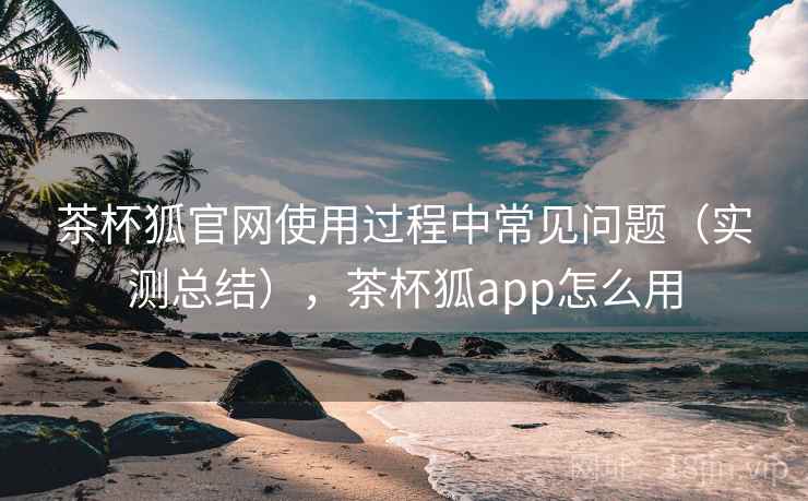 茶杯狐官网使用过程中常见问题（实测总结），茶杯狐app怎么用